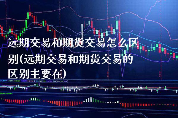 远期交易和期货交易怎么区别(远期交易和期货交易的区别主要在)_https://www.boyangwujin.com_期货直播间_第1张