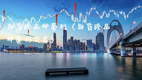 期货跨品种套利（期货跨品种套利交易）