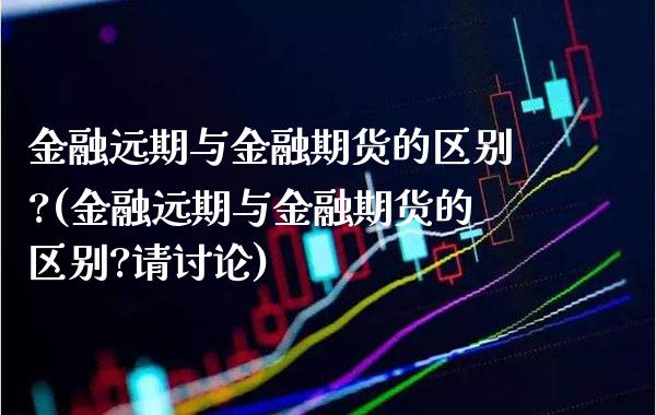 金融远期与金融期货的区别?(金融远期与金融期货的区别?请讨论)