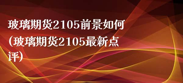 玻璃期货2105前景如何(玻璃期货2105最新点评)_https://www.boyangwujin.com_期货直播间_第1张