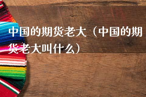 中国的期货老大（中国的期货老大叫什么）