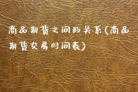 商品期货之间的关系(商品期货交易时间表)_https://www.boyangwujin.com_期货直播间_第1张