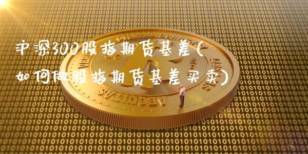沪深300股指期货基差(如何做股指期货基差买卖)_https://www.boyangwujin.com_期货科普_第1张