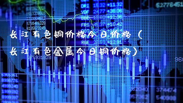 长江有色铜价格今日价格（长江有色金属今日铜价格）_https://www.boyangwujin.com_期货直播间_第1张
