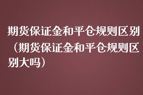 期货保证金和平仓规则区别（期货保证金和平仓规则区别大吗）