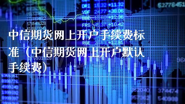 中信期货网上开户手续费标准（中信期货网上开户默认手续费）