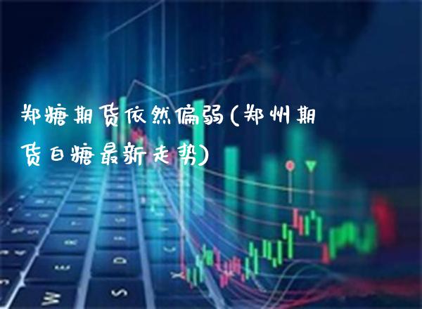 郑糖期货依然偏弱(郑州期货白糖最新走势)_https://www.boyangwujin.com_期货直播间_第1张
