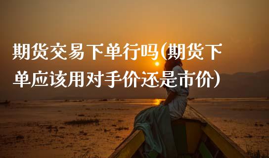 期货交易下单行吗(期货下单应该用对手价还是市价)_https://www.boyangwujin.com_原油期货_第1张