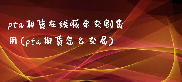 pta期货在线喊单交割费用(pta期货怎么交易)