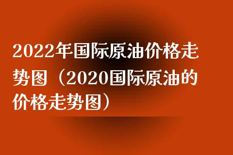 2022年国际原油价格走势图（2020国际原油的价格走势图）