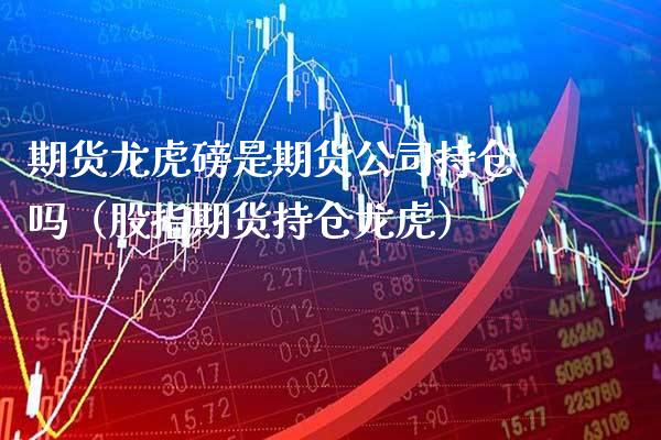 期货龙虎磅是期货公司持仓吗（股指期货持仓龙虎）_https://www.boyangwujin.com_原油期货_第1张