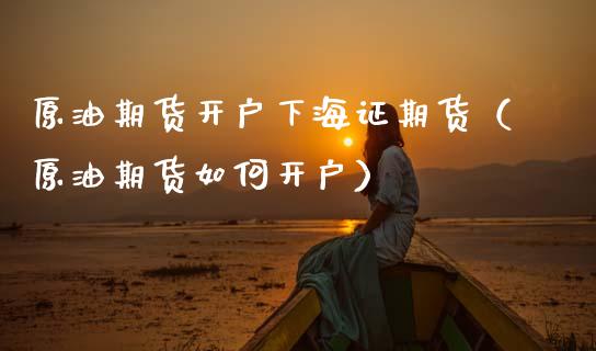 原油期货开户下海证期货（原油期货如何开户）_https://www.boyangwujin.com_期货直播间_第1张