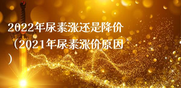 2022年尿素涨还是降价（2021年尿素涨价原因）_https://www.boyangwujin.com_期货直播间_第1张