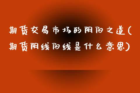 期货交易市场的阴阳之道(期货阴线阳线是什么意思)_https://www.boyangwujin.com_期货开户_第1张