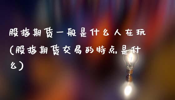 股指期货一般是什么人在玩(股指期货交易的特点是什么)