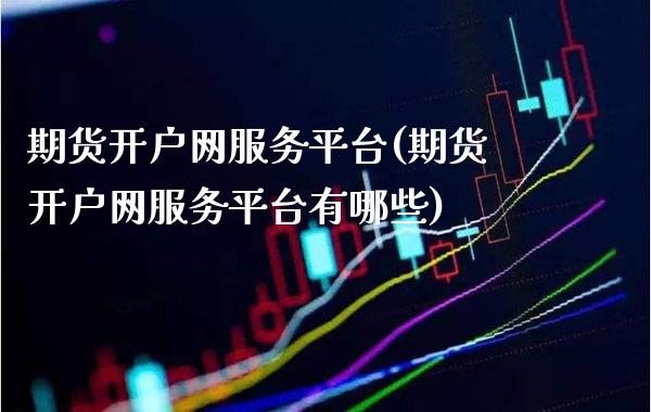 期货开户网服务平台(期货开户网服务平台有哪些)