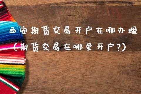 西安期货交易开户在哪办理（期货交易在哪里开户?）