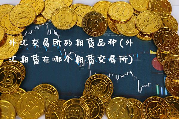 外汇交易所的期货品种(外汇期货在哪个期货交易所)_https://www.boyangwujin.com_黄金期货_第1张