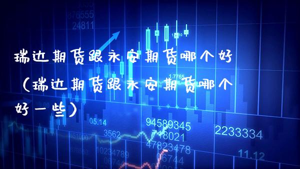 瑞达期货跟永安期货哪个好（瑞达期货跟永安期货哪个好一些）