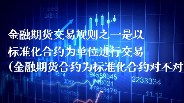 金融期货交易规则之一是以标准化合约为单位进行交易(金融期货合约为标准化合约对不对)