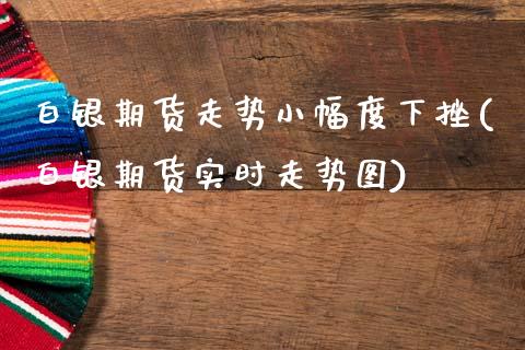 白银期货走势小幅度下挫(白银期货实时走势图)