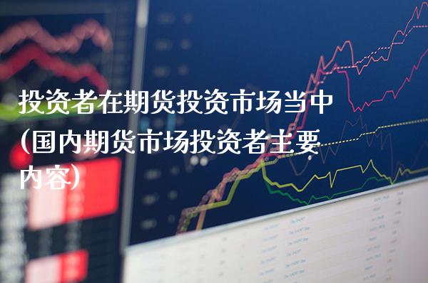 投资者在期货投资市场当中(国内期货市场投资者主要内容)