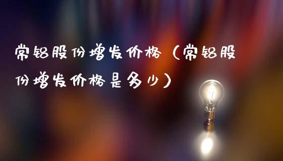 常铝股份增发价格（常铝股份增发价格是多少）_https://www.boyangwujin.com_黄金期货_第1张