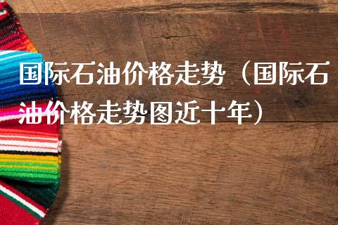 国际石油价格走势（国际石油价格走势图近十年）_https://www.boyangwujin.com_期货直播间_第1张