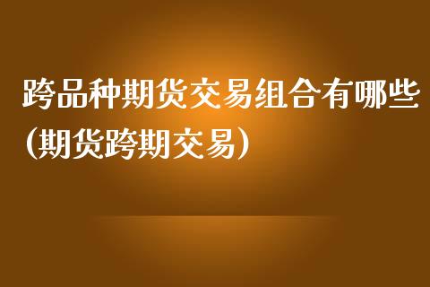 跨品种期货交易组合有哪些(期货跨期交易)
