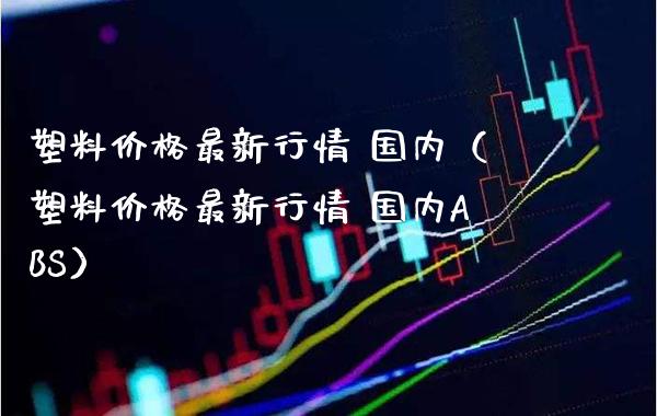 塑料价格最新行情 国内（塑料价格最新行情 国内ABS）