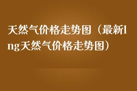 天然气价格走势图（最新lng天然气价格走势图）