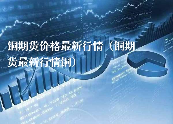 铜期货价格最新行情（铜期货最新行情铜）