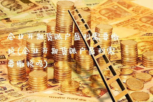 企业开期货账户盈利需要缴税(企业开期货账户盈利需要缴税吗)
