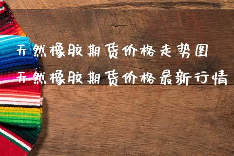天然橡胶期货价格走势图 天然橡胶期货价格最新行情_https://www.boyangwujin.com_黄金期货_第1张