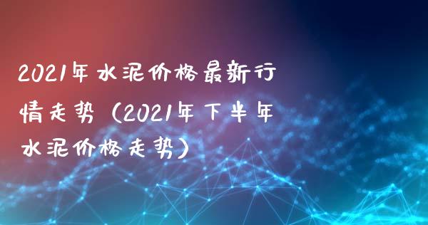 2021年水泥价格最新行情走势（2021年下半年水泥价格走势）