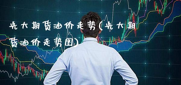 光大期货油价走势(光大期货油价走势图)
