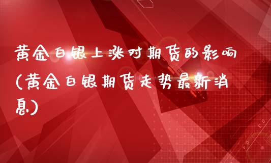 黄金白银上涨对期货的影响(黄金白银期货走势最新消息)