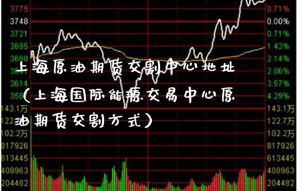 上海原油期货交割中心地址（上海国际能源交易中心原油期货交割方式）