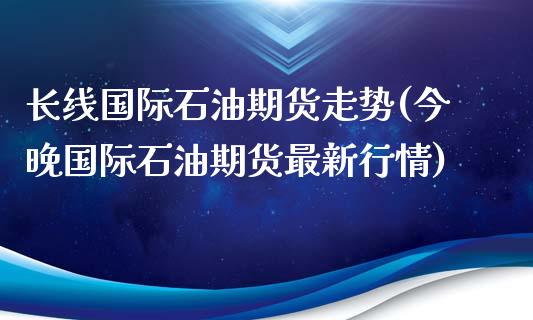 长线国际石油期货走势(今晚国际石油期货最新行情)_https://www.boyangwujin.com_期货直播间_第1张