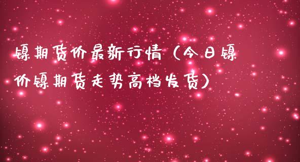 镍期货价最新行情（今日镍价镍期货走势高档发货）