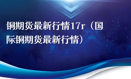 铜期货最新行情17r（国际铜期货最新行情）