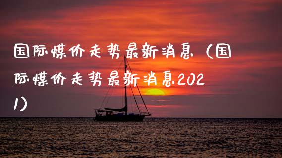 国际煤价走势最新消息（国际煤价走势最新消息2021）