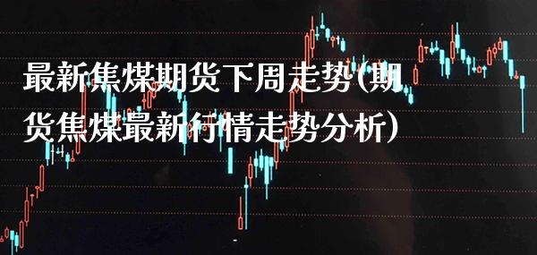 最新焦煤期货下周走势(期货焦煤最新行情走势分析)