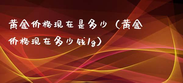 黄金价格现在是多少（黄金价格现在多少钱1g）_https://www.boyangwujin.com_期货直播间_第1张
