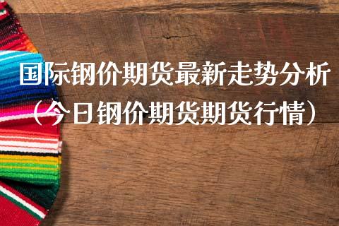 国际钢价期货最新走势分析（今日钢价期货期货行情）_https://www.boyangwujin.com_期货直播间_第1张