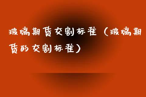 玻璃期货交割标准（玻璃期货的交割标准）