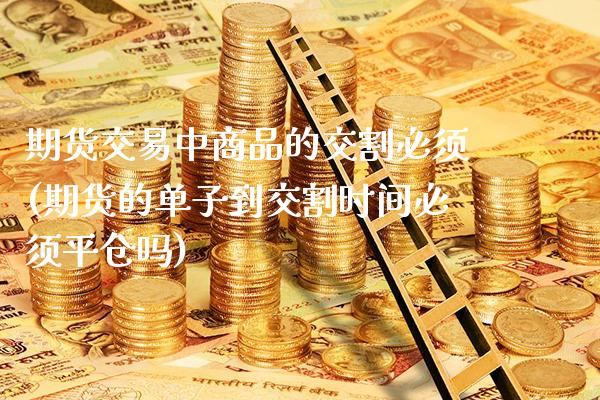 期货交易中商品的交割必须(期货的单子到交割时间必须平仓吗)