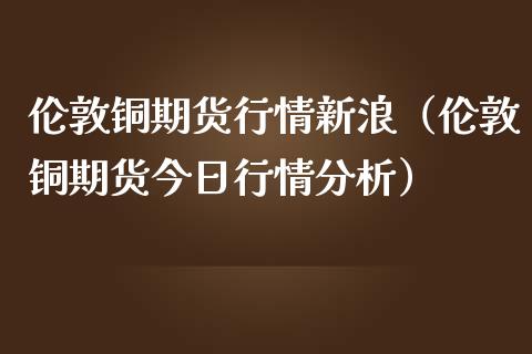 伦敦铜期货行情新浪（伦敦铜期货今日行情分析）