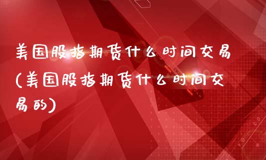 美国股指期货什么时间交易(美国股指期货什么时间交易的)