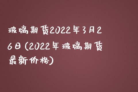 玻璃期货2022年3月26日(2022年玻璃期货最新价格)